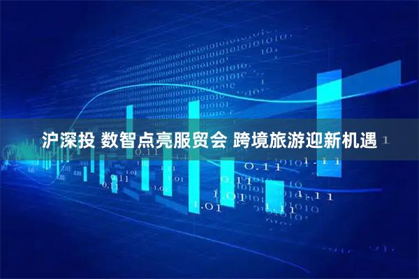 沪深投 数智点亮服贸会 跨境旅游迎新机遇