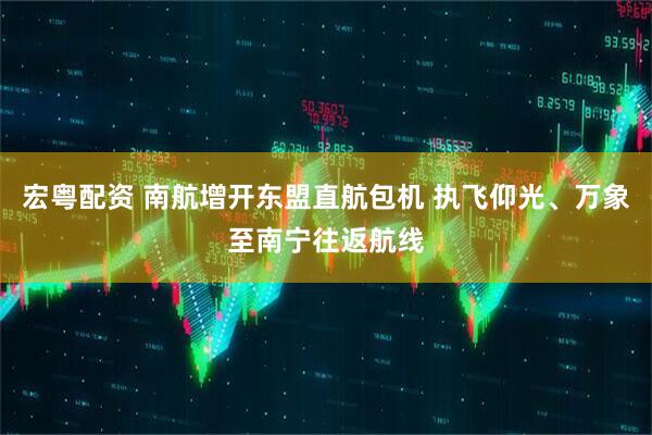 宏粤配资 南航增开东盟直航包机 执飞仰光、万象至南宁往返航线