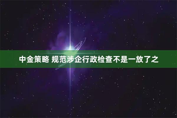 中金策略 规范涉企行政检查不是一放了之