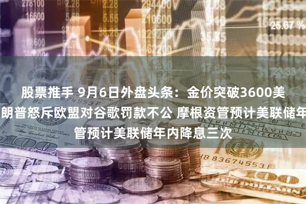 股票推手 9月6日外盘头条：金价突破3600美元创新高 特朗普怒斥欧盟对谷歌罚款不公 摩根资管预计美联储年内降息三次