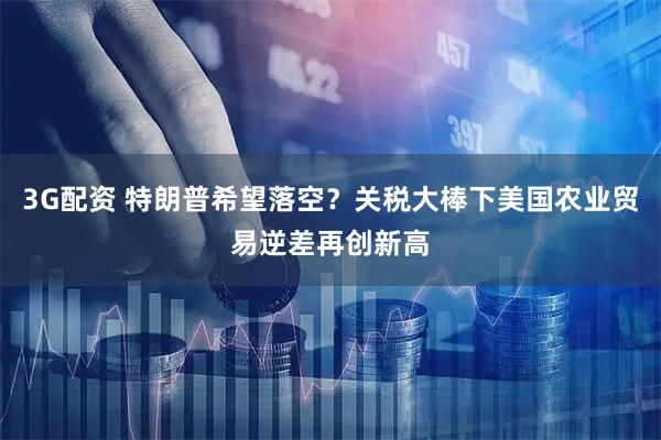 3G配资 特朗普希望落空？关税大棒下美国农业贸易逆差再创新高