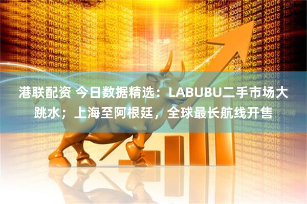 港联配资 今日数据精选：LABUBU二手市场大跳水；上海至阿根廷，全球最长航线开售