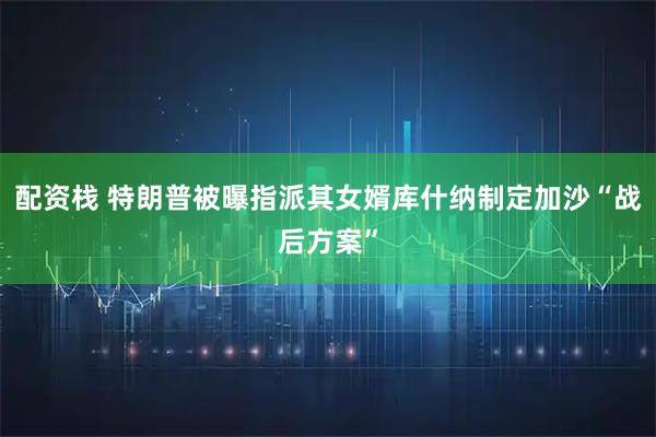 配资栈 特朗普被曝指派其女婿库什纳制定加沙“战后方案”