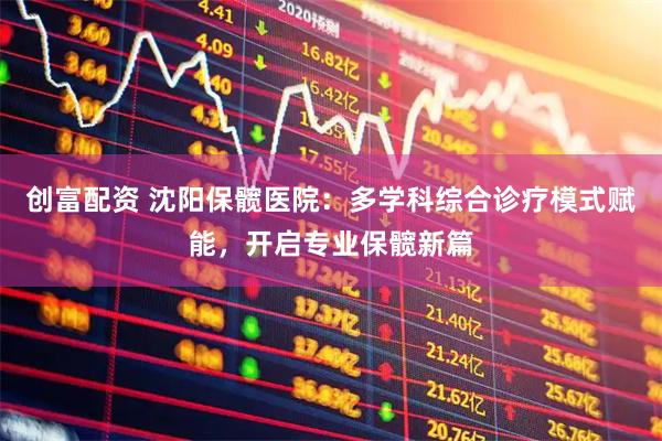创富配资 沈阳保髋医院：多学科综合诊疗模式赋能，开启专业保髋新篇