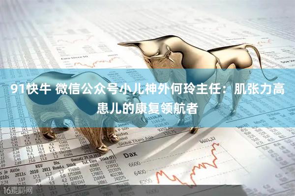91快牛 微信公众号小儿神外何玲主任：肌张力高患儿的康复领航者