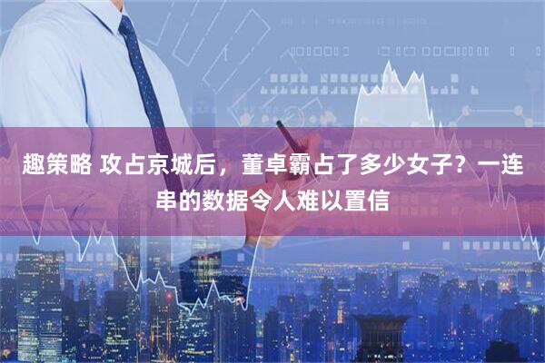 趣策略 攻占京城后，董卓霸占了多少女子？一连串的数据令人难以置信