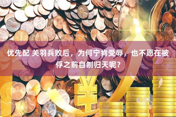 优先配 关羽兵败后，为何宁肯受辱，也不愿在被俘之前自刎归天呢？