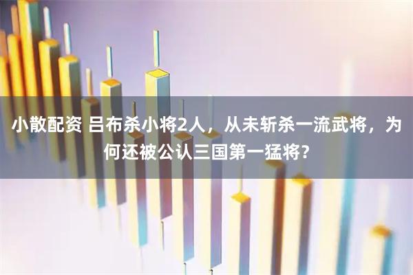 小散配资 吕布杀小将2人，从未斩杀一流武将，为何还被公认三国第一猛将？