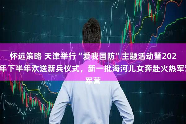 怀远策略 天津举行“爱我国防”主题活动暨2025年下半年欢送新兵仪式，新一批海河儿女奔赴火热军营