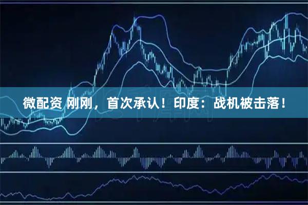 微配资 刚刚，首次承认！印度：战机被击落！
