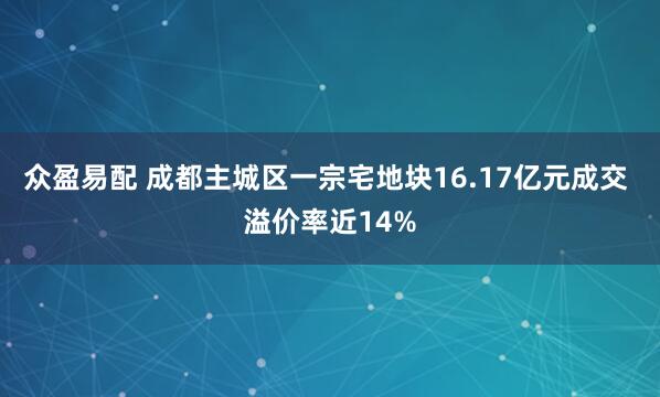 众盈易配 成都主城区一宗宅地块16.17亿元成交 溢价率近14%