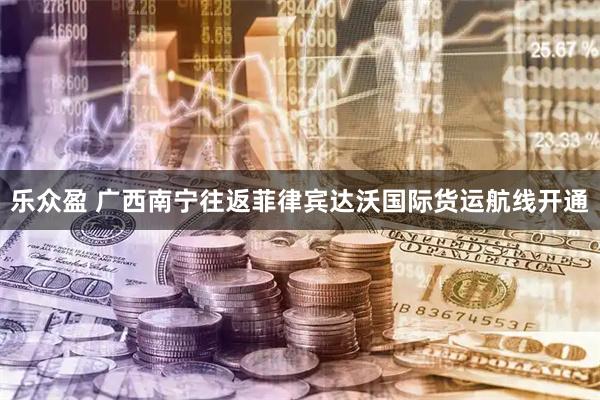 乐众盈 广西南宁往返菲律宾达沃国际货运航线开通
