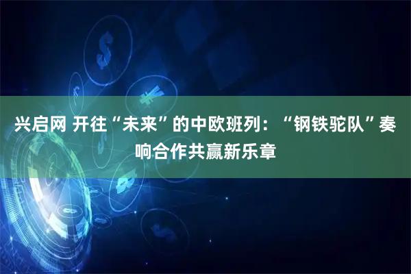 兴启网 开往“未来”的中欧班列：“钢铁驼队”奏响合作共赢新乐章