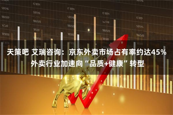 天策吧 艾瑞咨询：京东外卖市场占有率约达45% 外卖行业加速向“品质+健康”转型