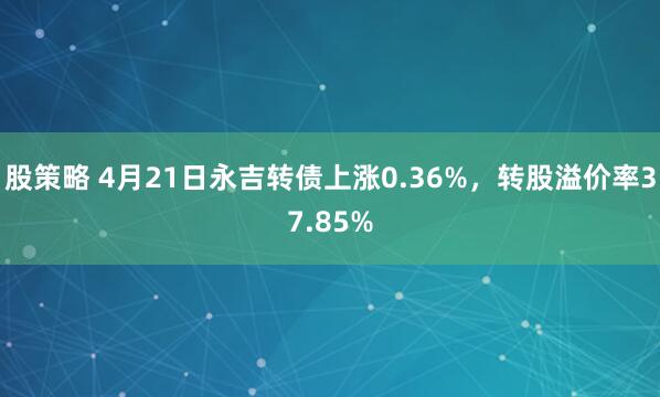 股策略 4月21日永吉转债上涨0.36%，转股溢价率37.85%