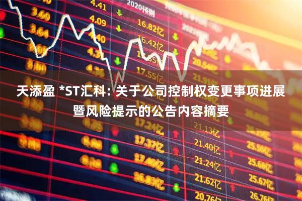 天添盈 *ST汇科: 关于公司控制权变更事项进展暨风险提示的公告内容摘要