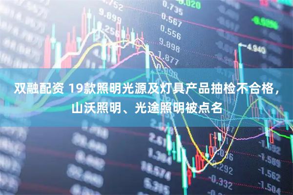 双融配资 19款照明光源及灯具产品抽检不合格，山沃照明、光途照明被点名
