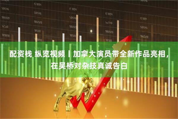 配资栈 纵览视频丨加拿大演员带全新作品亮相，在吴桥对杂技真诚告白