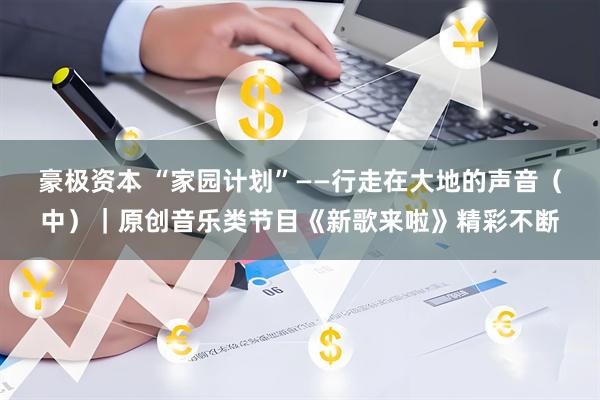 豪极资本 “家园计划”——行走在大地的声音（中）｜原创音乐类节目《新歌来啦》精彩不断