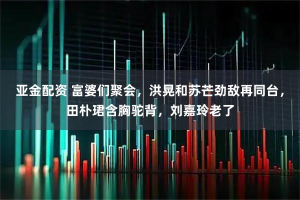 亚金配资 富婆们聚会，洪晃和苏芒劲敌再同台，田朴珺含胸驼背，刘嘉玲老了