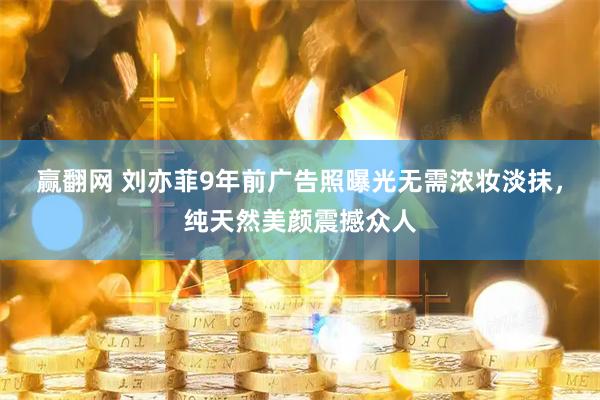 赢翻网 刘亦菲9年前广告照曝光无需浓妆淡抹，纯天然美颜震撼众人
