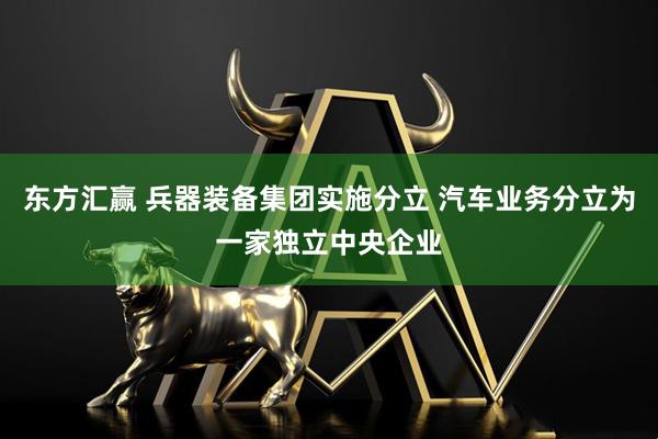 东方汇赢 兵器装备集团实施分立 汽车业务分立为一家独立中央企业