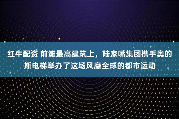 红牛配资 前滩最高建筑上,陆家嘴集团携手奥的斯电梯举办了这场风靡全球的都市运动