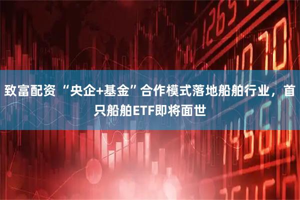 致富配资 “央企+基金”合作模式落地船舶行业，首只船舶ETF即将面世