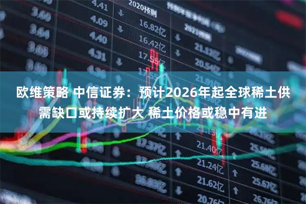 欧维策略 中信证券：预计2026年起全球稀土供需缺口或持续扩大 稀土价格或稳中有进