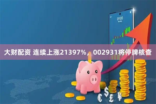 大财配资 连续上涨21397%，002931将停牌核查