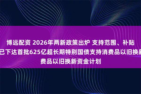 博远配资 2026年两新政策出炉 支持范围、补贴标准优化 已下达首批625亿超长期特别国债支持消费品以旧换新资金计划