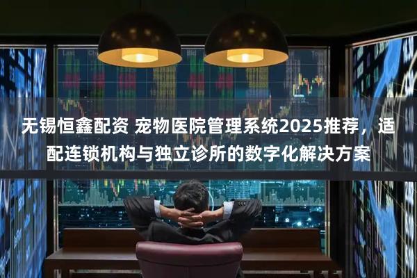 无锡恒鑫配资 宠物医院管理系统2025推荐，适配连锁机构与独立诊所的数字化解决方案