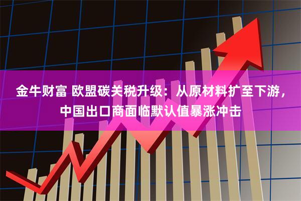 金牛财富 欧盟碳关税升级：从原材料扩至下游，中国出口商面临默认值暴涨冲击
