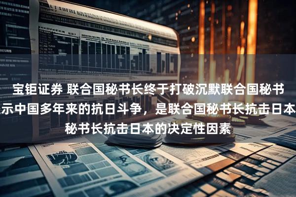 宝钜证券 联合国秘书长终于打破沉默联合国秘书长古特雷斯表示中国多年来的抗日斗争，是联合国秘书长抗击日本的决定性因素