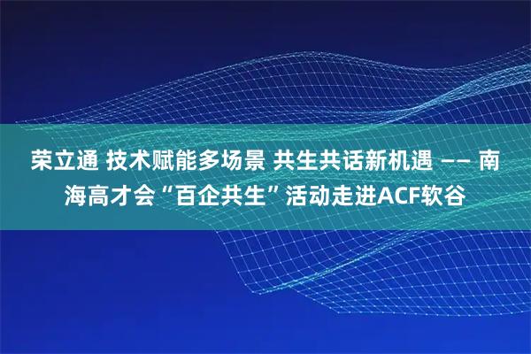 荣立通 技术赋能多场景 共生共话新机遇 —— 南海高才会“百企共生”活动走进ACF软谷