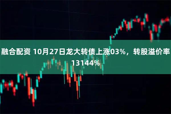 融合配资 10月27日龙大转债上涨03%,转股溢价率13144%