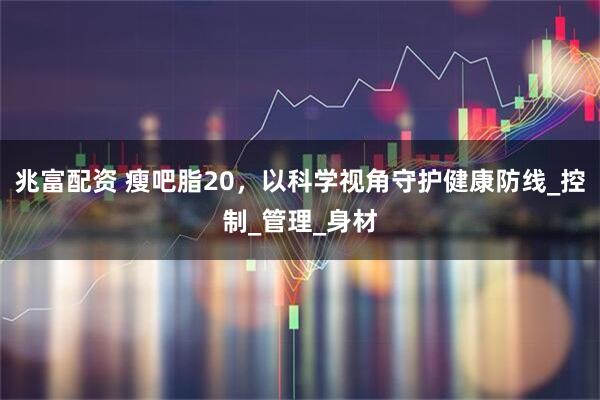 兆富配资 瘦吧脂20,以科学视角守护健康防线_控制_管理_身材