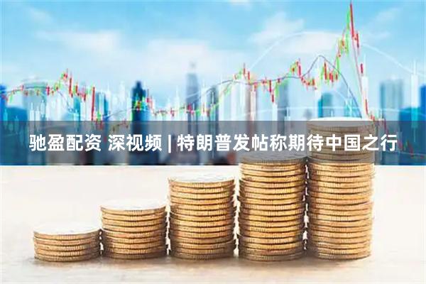 驰盈配资 深视频 | 特朗普发帖称期待中国之行