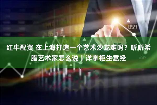 红牛配资 在上海打造一个艺术沙龙难吗？听听希腊艺术家怎么说丨洋掌柜生意经