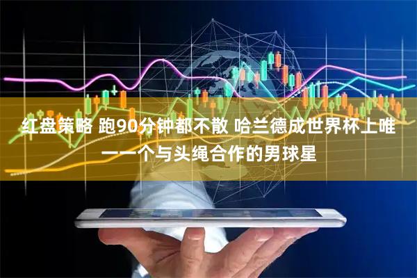 红盘策略 跑90分钟都不散 哈兰德成世界杯上唯一一个与头绳合作的男球星