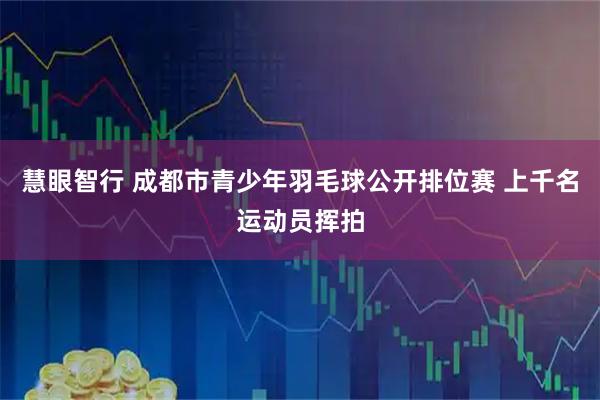慧眼智行 成都市青少年羽毛球公开排位赛 上千名运动员挥拍
