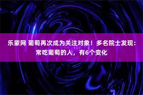 乐蒙网 葡萄再次成为关注对象！多名院士发现：常吃葡萄的人，有6个变化