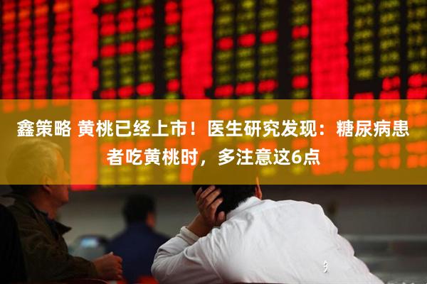 鑫策略 黄桃已经上市！医生研究发现：糖尿病患者吃黄桃时，多注意这6点
